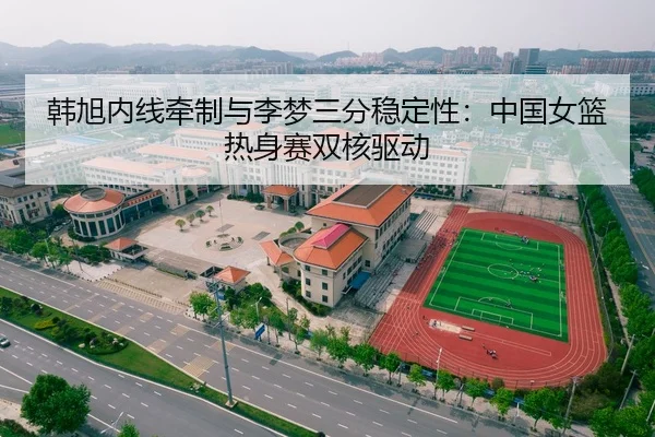 韩旭内线牵制与李梦三分稳定性：中国女篮热身赛双核驱动