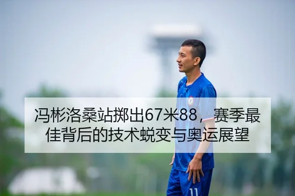 冯彬洛桑站掷出67米88，赛季最佳背后的技术蜕变与奥运展望