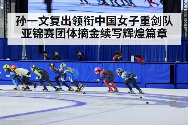 孙一文复出领衔中国女子重剑队亚锦赛团体摘金续写辉煌篇章