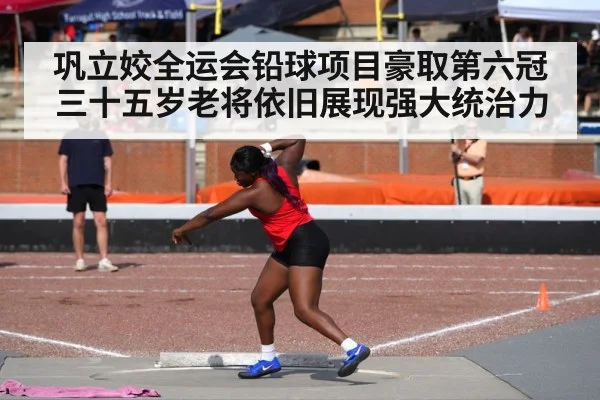 巩立姣全运会铅球项目豪取第六冠三十五岁老将依旧展现强大统治力
