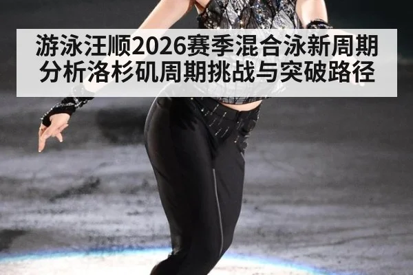 游泳汪顺2026赛季混合泳新周期分析洛杉矶周期挑战与突破路径